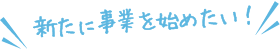 新たに事業を始めたい！